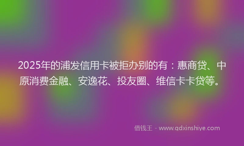 2025年的浦发信用卡被拒办别的有：惠商贷、中原消费金融、安逸花、投友圈、维信卡卡贷等。