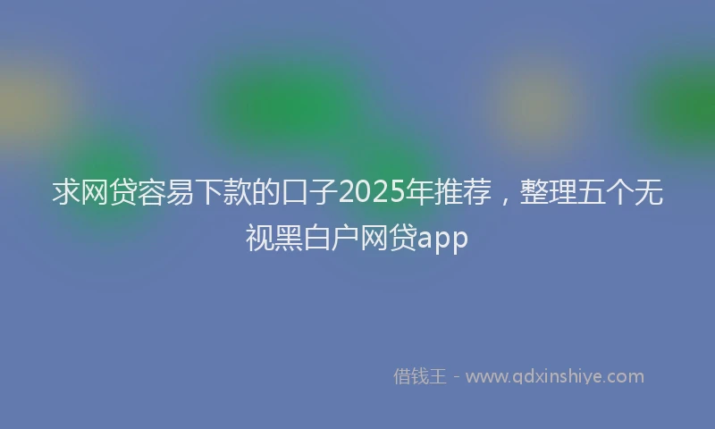 求网贷容易下款的口子2025年推荐，整理五个无视黑白户网贷app