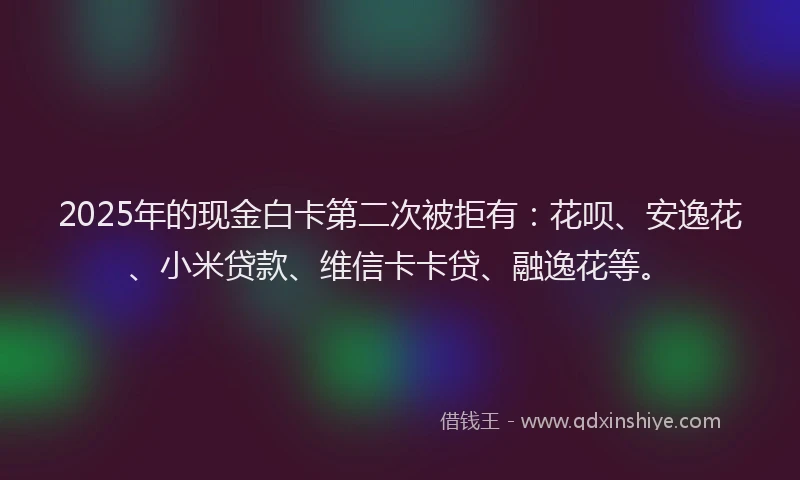 2025年的现金白卡第二次被拒有：花呗、安逸花、小米贷款、维信卡卡贷、融逸花等。