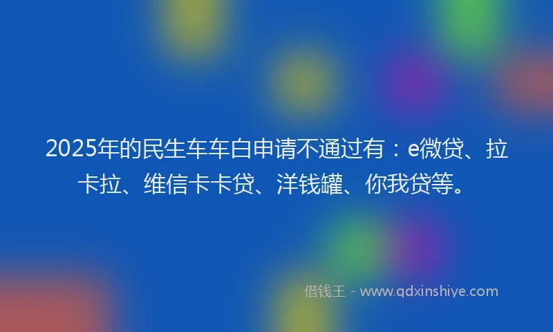 2025年的民生车车白申请不通过有：e微贷、拉卡拉、维信卡卡贷、洋钱罐、你我贷等。
