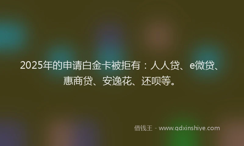 2025年的申请白金卡被拒有：人人贷、e微贷、惠商贷、安逸花、还呗等。