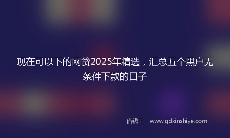 现在可以下的网贷2025年精选，汇总五个黑户无条件下款的口子