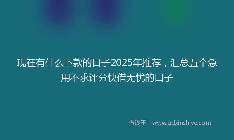现在有什么下款的口子2025年推荐，汇总五个急用不求评分快借无忧的口子