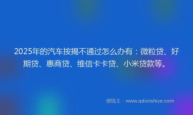 2025年的汽车按揭不通过怎么办有：微粒贷、好期贷、惠商贷、维信卡卡贷、小米贷款等。