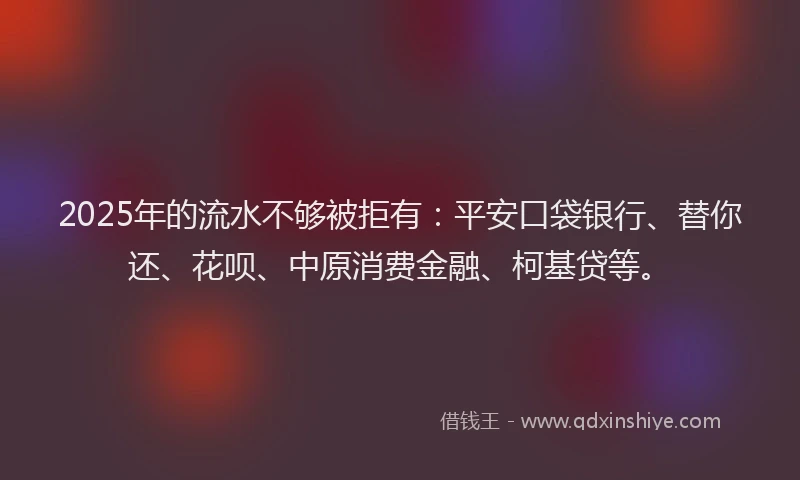 2025年的流水不够被拒有：平安口袋银行、替你还、花呗、中原消费金融、柯基贷等。