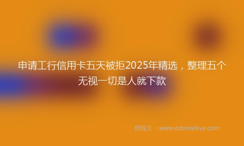 申请工行信用卡五天被拒2025年精选，整理五个无视一切是人就下款