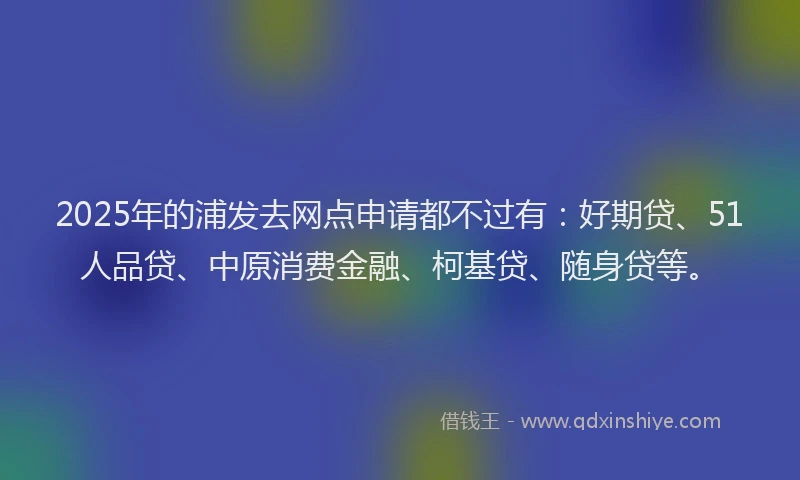 2025年的浦发去网点申请都不过有：好期贷、51人品贷、中原消费金融、柯基贷、随身贷等。