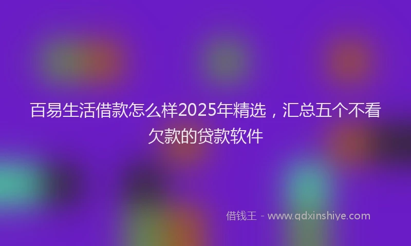 百易生活借款怎么样2025年精选，汇总五个不看欠款的贷款软件