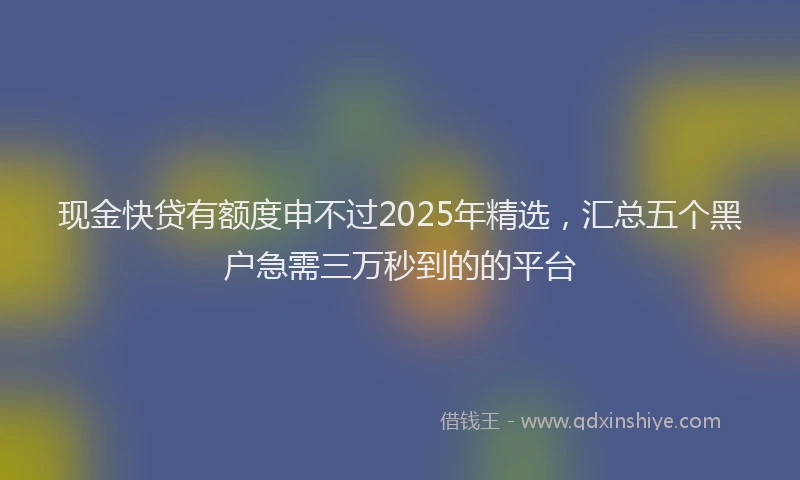 现金快贷有额度申不过2025年精选，汇总五个黑户急需三万秒到的的平台