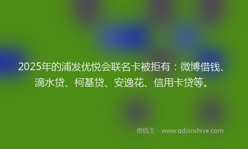 2025年的浦发优悦会联名卡被拒有：微博借钱、滴水贷、柯基贷、安逸花、信用卡贷等。