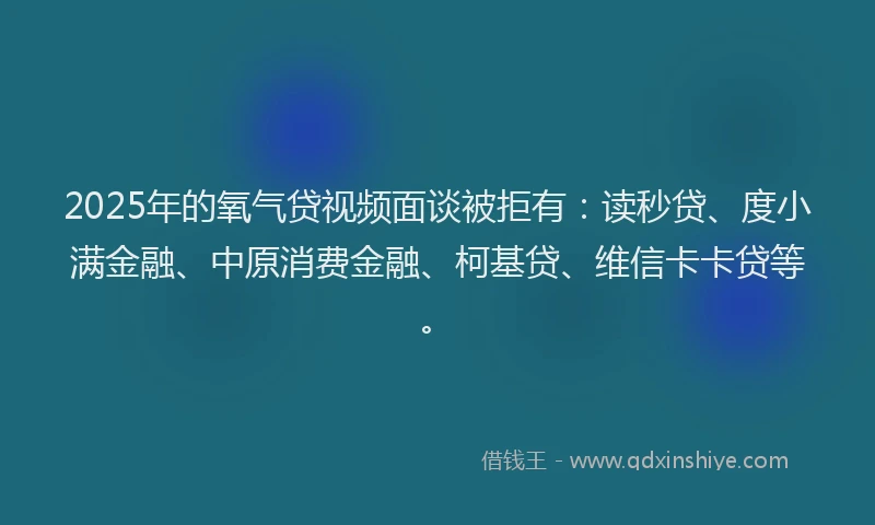 2025年的氧气贷视频面谈被拒有：读秒贷、度小满金融、中原消费金融、柯基贷、维信卡卡贷等。