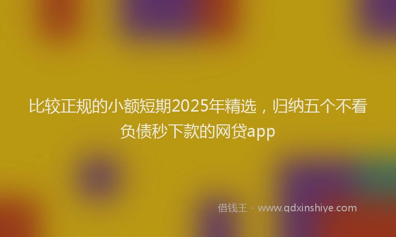 比较正规的小额短期2025年精选，归纳五个不看负债秒下款的网贷app