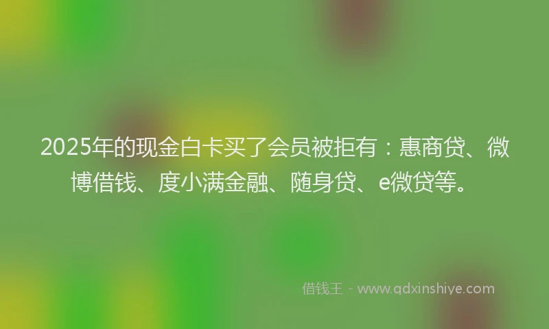 2025年的现金白卡买了会员被拒有：惠商贷、微博借钱、度小满金融、随身贷、e微贷等。