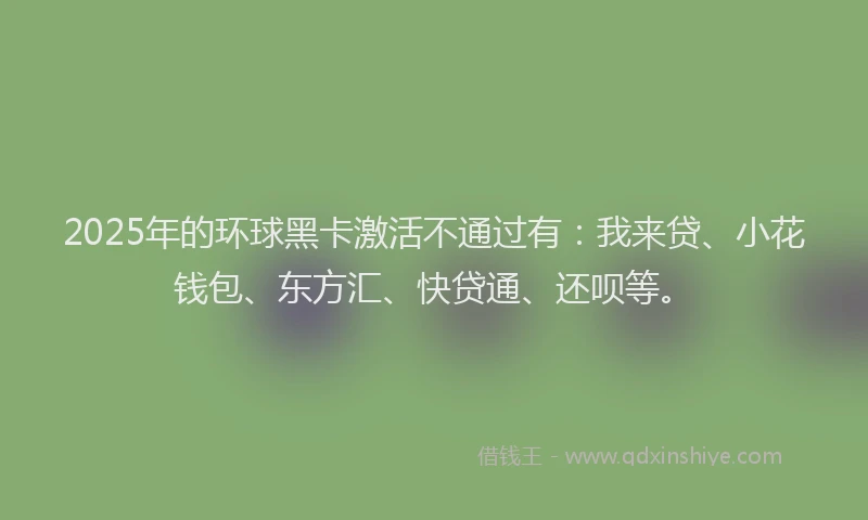 2025年的环球黑卡激活不通过有：我来贷、小花钱包、东方汇、快贷通、还呗等。