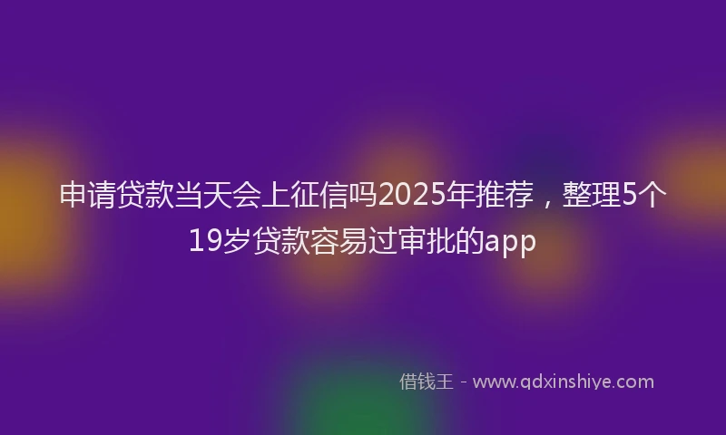申请贷款当天会上征信吗2025年推荐，整理5个19岁贷款容易过审批的app