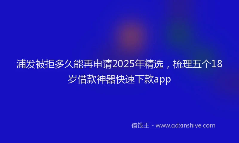 浦发被拒多久能再申请2025年精选，梳理五个18岁借款神器快速下款app