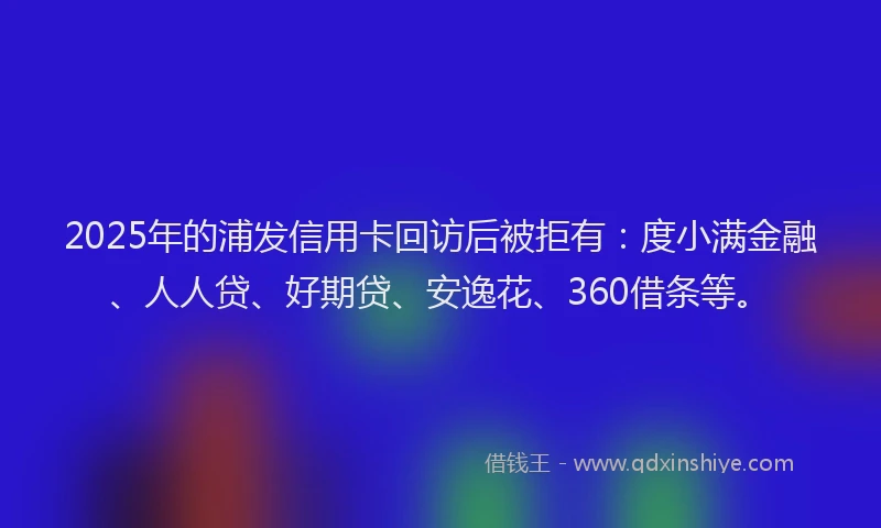 2025年的浦发信用卡回访后被拒有：度小满金融、人人贷、好期贷、安逸花、360借条等。