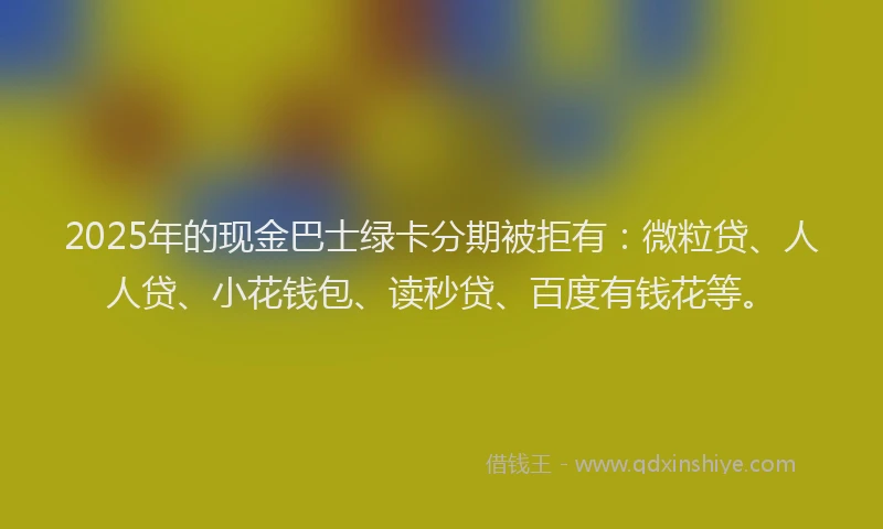 2025年的现金巴士绿卡分期被拒有：微粒贷、人人贷、小花钱包、读秒贷、百度有钱花等。