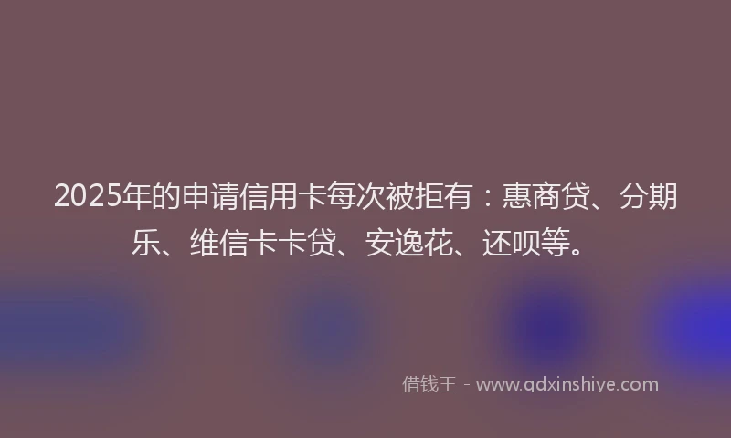 2025年的申请信用卡每次被拒有：惠商贷、分期乐、维信卡卡贷、安逸花、还呗等。