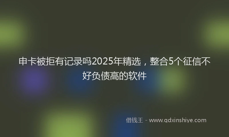 申卡被拒有记录吗2025年精选，整合5个征信不好负债高的软件