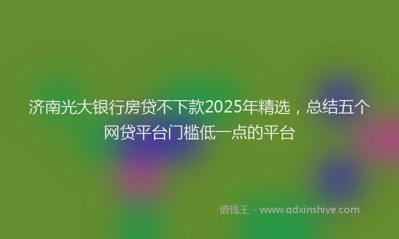 济南光大银行房贷不下款2025年精选，总结五个网贷平台门槛低一点的平台