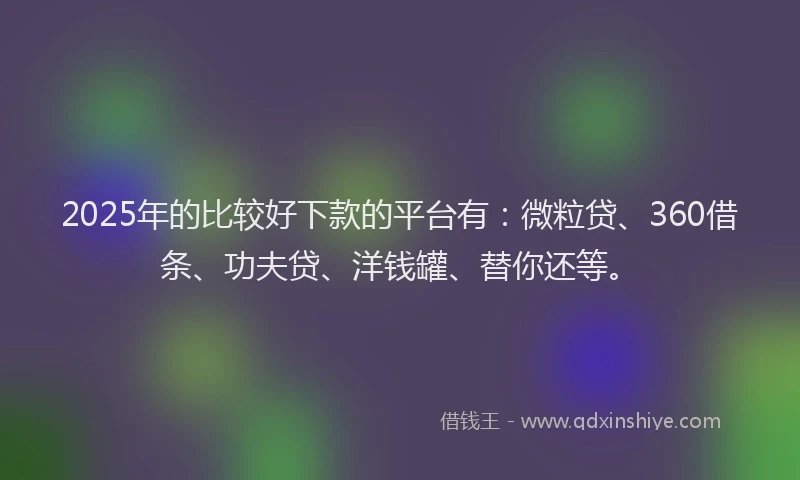 2025年的比较好下款的平台有：微粒贷、360借条、功夫贷、洋钱罐、替你还等。