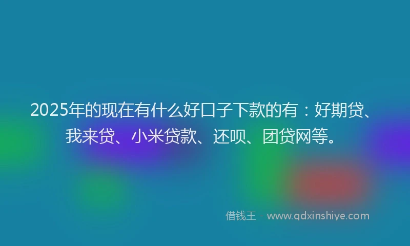 2025年的现在有什么好口子下款的有：好期贷、我来贷、小米贷款、还呗、团贷网等。