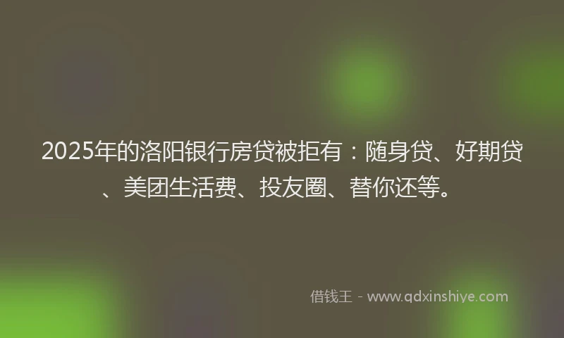 2025年的洛阳银行房贷被拒有：随身贷、好期贷、美团生活费、投友圈、替你还等。