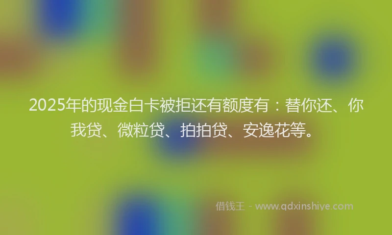 2025年的现金白卡被拒还有额度有：替你还、你我贷、微粒贷、拍拍贷、安逸花等。
