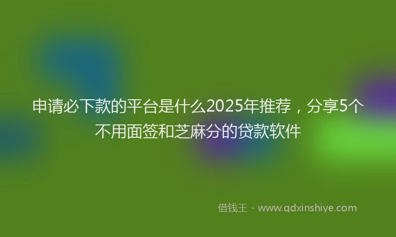申请必下款的平台是什么2025年推荐，分享5个不用面签和芝麻分的贷款软件