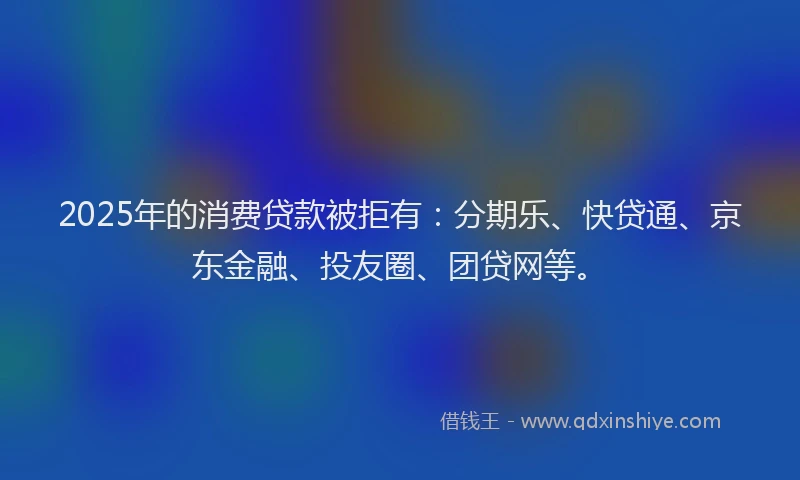 2025年的消费贷款被拒有：分期乐、快贷通、京东金融、投友圈、团贷网等。