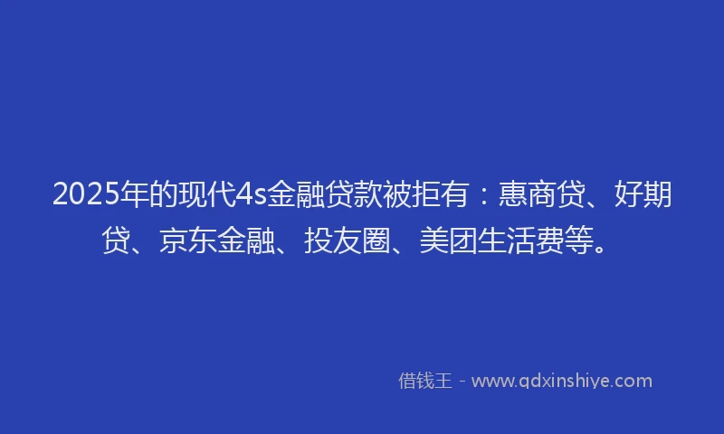 2025年的现代4s金融贷款被拒有：惠商贷、好期贷、京东金融、投友圈、美团生活费等。