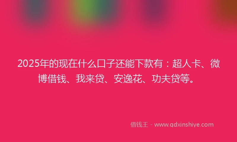 2025年的现在什么口子还能下款有：超人卡、微博借钱、我来贷、安逸花、功夫贷等。