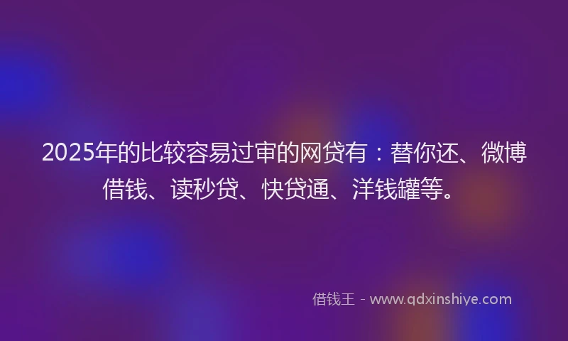 2025年的比较容易过审的网贷有：替你还、微博借钱、读秒贷、快贷通、洋钱罐等。