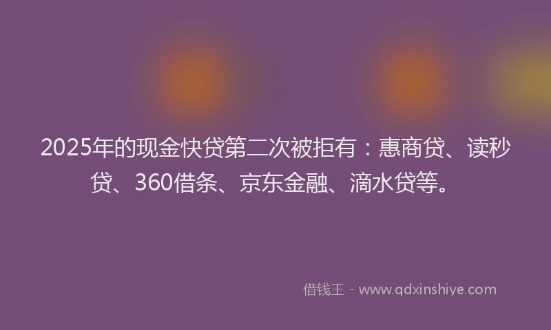 2025年的现金快贷第二次被拒有：惠商贷、读秒贷、360借条、京东金融、滴水贷等。