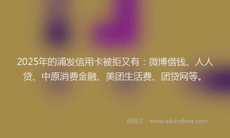 2025年的浦发信用卡被拒又有：微博借钱、人人贷、中原消费金融、美团生活费、团贷网等。