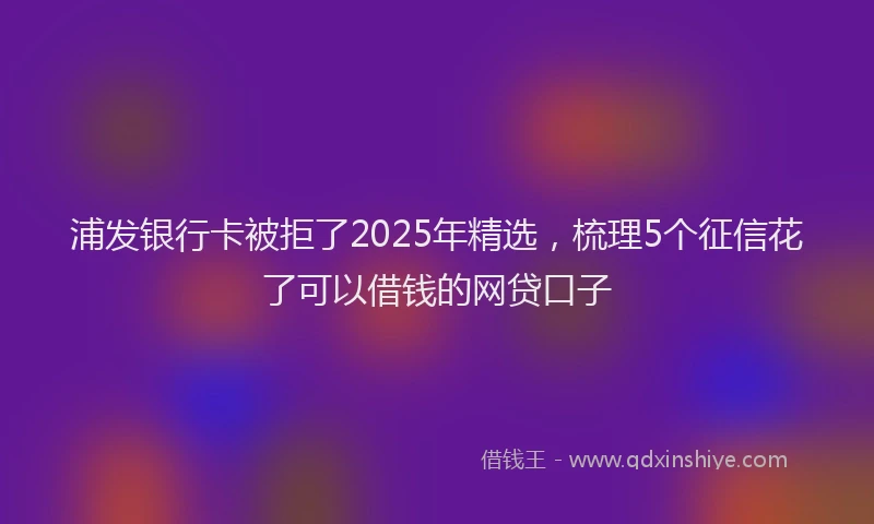 浦发银行卡被拒了2025年精选，梳理5个征信花了可以借钱的网贷口子
