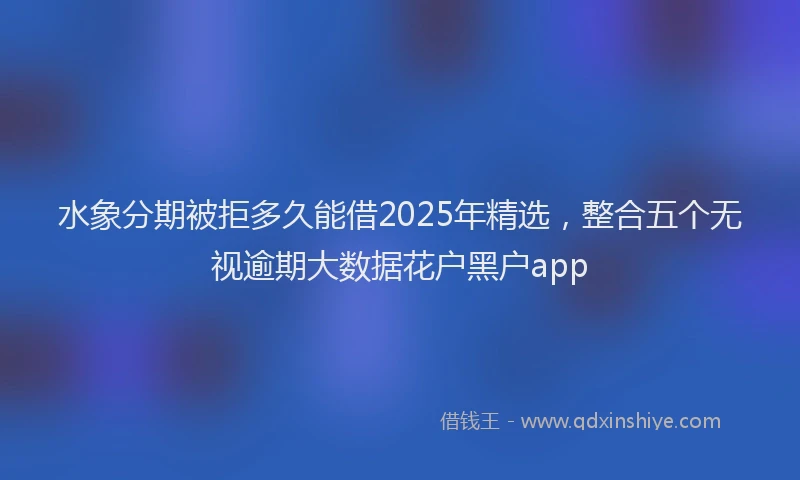 水象分期被拒多久能借2025年精选，整合五个无视逾期大数据花户黑户app
