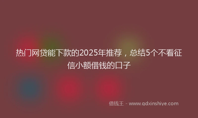 热门网贷能下款的2025年推荐，总结5个不看征信小额借钱的口子