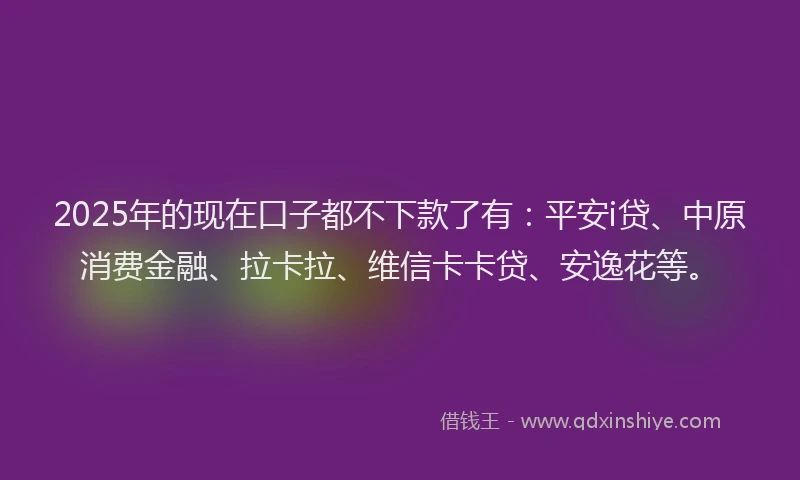 2025年的现在口子都不下款了有：平安i贷、中原消费金融、拉卡拉、维信卡卡贷、安逸花等。