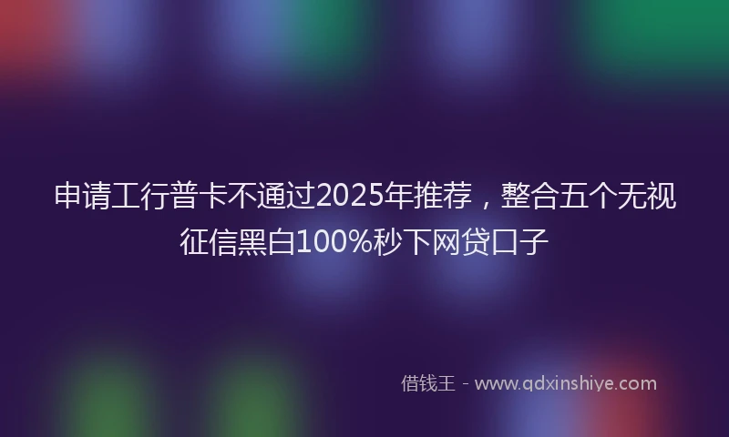 申请工行普卡不通过2025年推荐，整合五个无视征信黑白100%秒下网贷口子