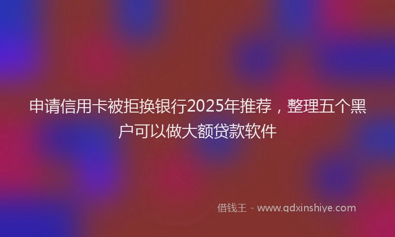 申请信用卡被拒换银行2025年推荐，整理五个黑户可以做大额贷款软件