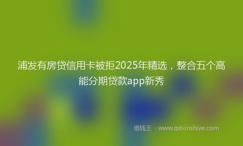 浦发有房贷信用卡被拒2025年精选，整合五个高能分期贷款app新秀