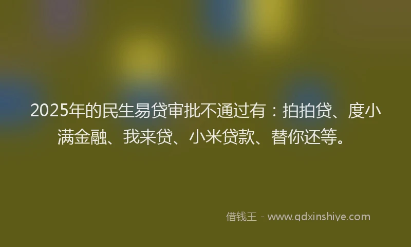 2025年的民生易贷审批不通过有：拍拍贷、度小满金融、我来贷、小米贷款、替你还等。