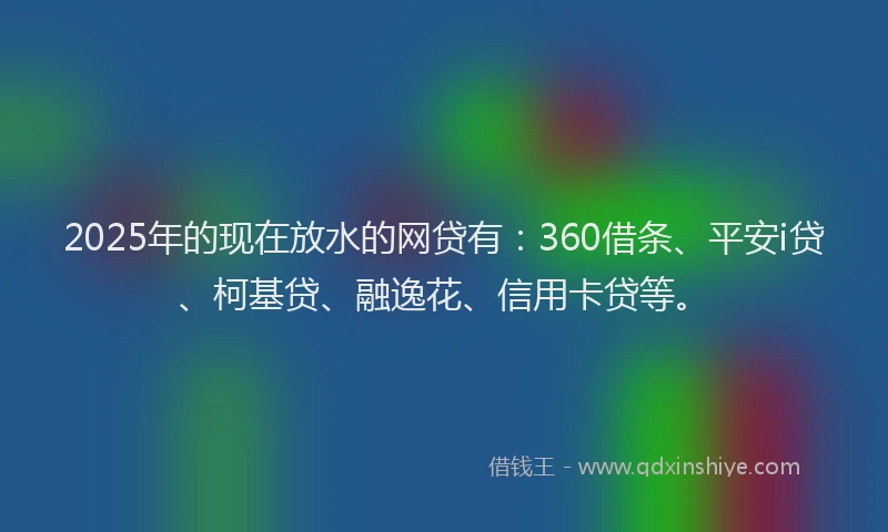 2025年的现在放水的网贷有：360借条、平安i贷、柯基贷、融逸花、信用卡贷等。