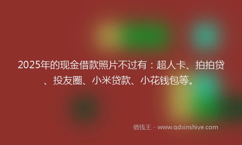 2025年的现金借款照片不过有：超人卡、拍拍贷、投友圈、小米贷款、小花钱包等。