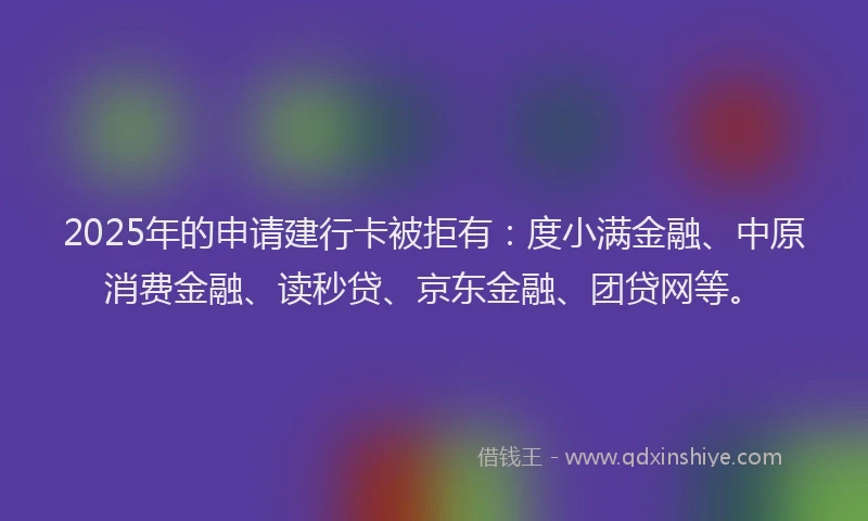 2025年的申请建行卡被拒有：度小满金融、中原消费金融、读秒贷、京东金融、团贷网等。