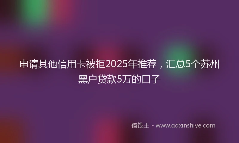 申请其他信用卡被拒2025年推荐，汇总5个苏州黑户贷款5万的口子