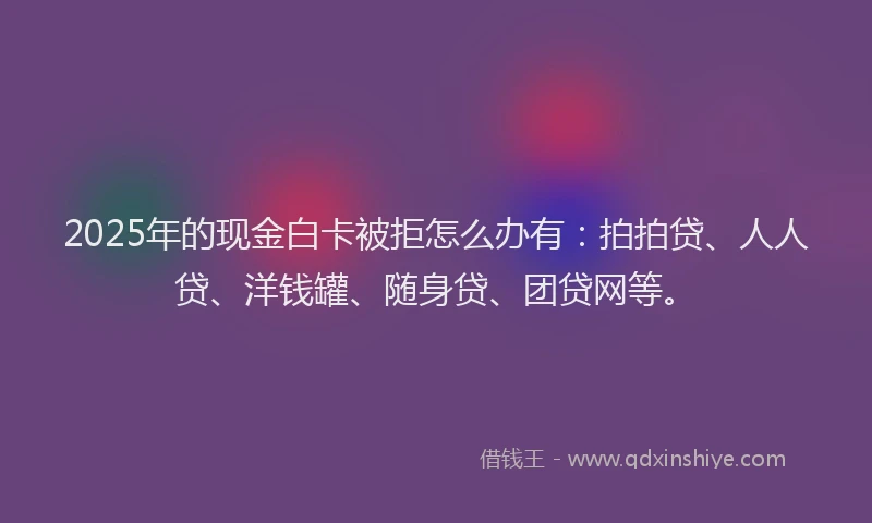 2025年的现金白卡被拒怎么办有：拍拍贷、人人贷、洋钱罐、随身贷、团贷网等。