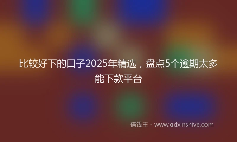 比较好下的口子2025年精选，盘点5个逾期太多能下款平台
